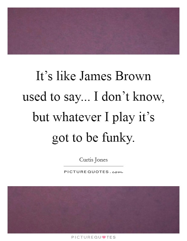 It's like James Brown used to say... I don't know, but whatever I play it's got to be funky Picture Quote #1