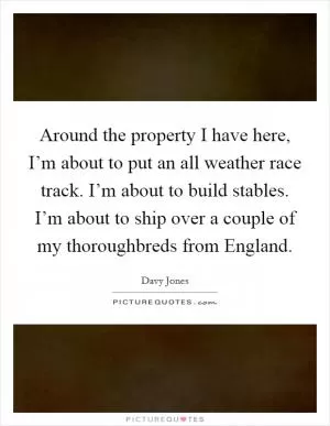 Around the property I have here, I’m about to put an all weather race track. I’m about to build stables. I’m about to ship over a couple of my thoroughbreds from England Picture Quote #1