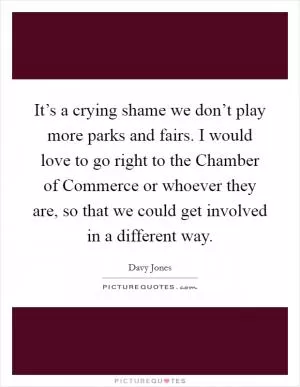 It’s a crying shame we don’t play more parks and fairs. I would love to go right to the Chamber of Commerce or whoever they are, so that we could get involved in a different way Picture Quote #1