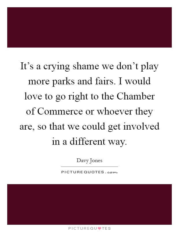 It's a crying shame we don't play more parks and fairs. I would love to go right to the Chamber of Commerce or whoever they are, so that we could get involved in a different way Picture Quote #1