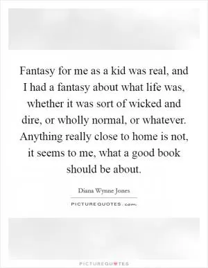 Fantasy for me as a kid was real, and I had a fantasy about what life was, whether it was sort of wicked and dire, or wholly normal, or whatever. Anything really close to home is not, it seems to me, what a good book should be about Picture Quote #1