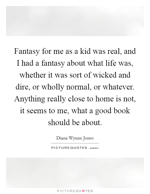 Fantasy for me as a kid was real, and I had a fantasy about what life was, whether it was sort of wicked and dire, or wholly normal, or whatever. Anything really close to home is not, it seems to me, what a good book should be about Picture Quote #1