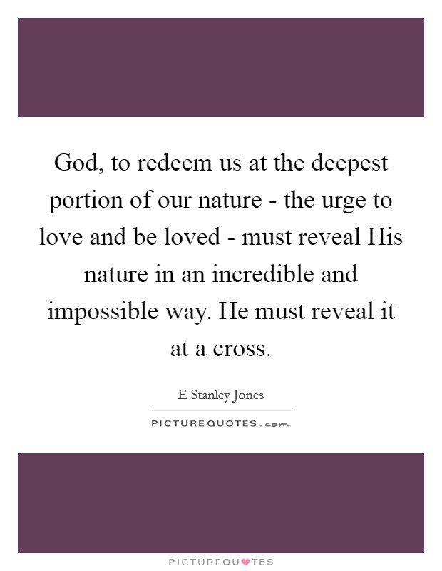 God, to redeem us at the deepest portion of our nature - the urge to love and be loved - must reveal His nature in an incredible and impossible way. He must reveal it at a cross Picture Quote #1