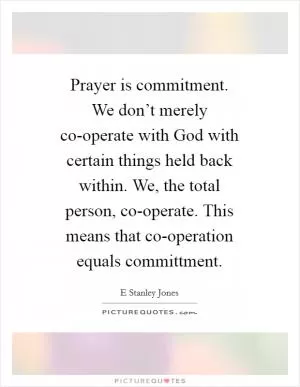 Prayer is commitment. We don’t merely co-operate with God with certain things held back within. We, the total person, co-operate. This means that co-operation equals committment Picture Quote #1
