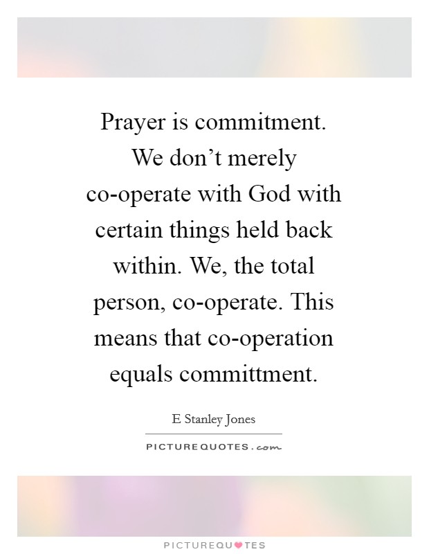 Prayer is commitment. We don't merely co-operate with God with certain things held back within. We, the total person, co-operate. This means that co-operation equals committment Picture Quote #1