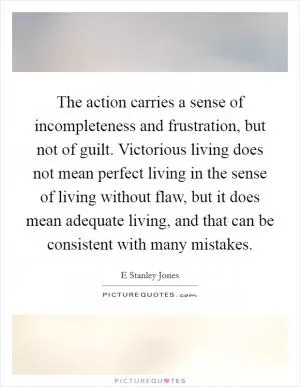 The action carries a sense of incompleteness and frustration, but not of guilt. Victorious living does not mean perfect living in the sense of living without flaw, but it does mean adequate living, and that can be consistent with many mistakes Picture Quote #1