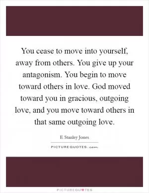 You cease to move into yourself, away from others. You give up your antagonism. You begin to move toward others in love. God moved toward you in gracious, outgoing love, and you move toward others in that same outgoing love Picture Quote #1