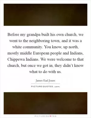 Before my grandpa built his own church, we went to the neighboring town, and it was a white community. You know, up north, mostly middle European people and Indians, Chippewa Indians. We were welcome to that church, but once we got in, they didn’t know what to do with us Picture Quote #1