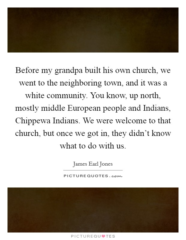 Before my grandpa built his own church, we went to the neighboring town, and it was a white community. You know, up north, mostly middle European people and Indians, Chippewa Indians. We were welcome to that church, but once we got in, they didn't know what to do with us Picture Quote #1