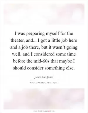 I was preparing myself for the theater, and... I got a little job here and a job there, but it wasn’t going well, and I considered some time before the mid-60s that maybe I should consider something else Picture Quote #1