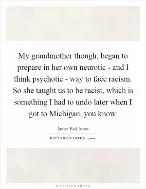 My grandmother though, began to prepare in her own neurotic - and I think psychotic - way to face racism. So she taught us to be racist, which is something I had to undo later when I got to Michigan, you know Picture Quote #1
