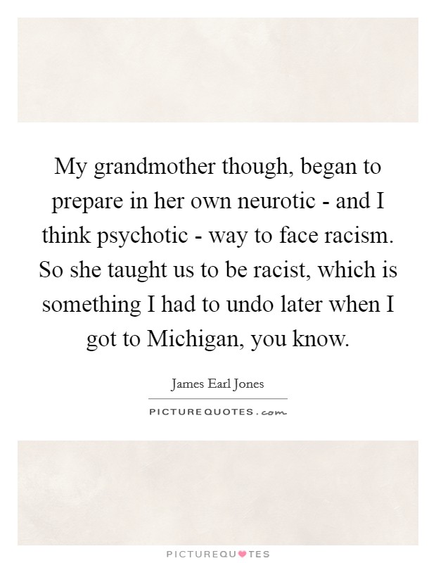 My grandmother though, began to prepare in her own neurotic - and I think psychotic - way to face racism. So she taught us to be racist, which is something I had to undo later when I got to Michigan, you know Picture Quote #1