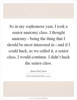 So in my sophomore year, I took a senior anatomy class. I thought anatomy - being the thing that I should be most interested in - and if I could hack, as we called it, a senior class, I would continue. I didn’t hack the senior class Picture Quote #1