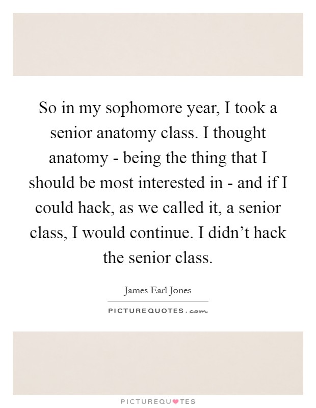 So in my sophomore year, I took a senior anatomy class. I thought anatomy - being the thing that I should be most interested in - and if I could hack, as we called it, a senior class, I would continue. I didn't hack the senior class Picture Quote #1