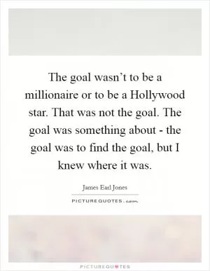 The goal wasn’t to be a millionaire or to be a Hollywood star. That was not the goal. The goal was something about - the goal was to find the goal, but I knew where it was Picture Quote #1