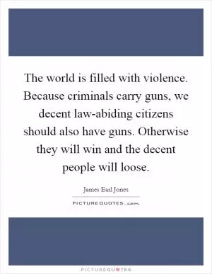 The world is filled with violence. Because criminals carry guns, we decent law-abiding citizens should also have guns. Otherwise they will win and the decent people will loose Picture Quote #1