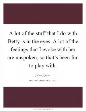 A lot of the stuff that I do with Betty is in the eyes. A lot of the feelings that I evoke with her are unspoken, so that’s been fun to play with Picture Quote #1