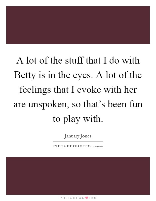 A lot of the stuff that I do with Betty is in the eyes. A lot of the feelings that I evoke with her are unspoken, so that's been fun to play with Picture Quote #1