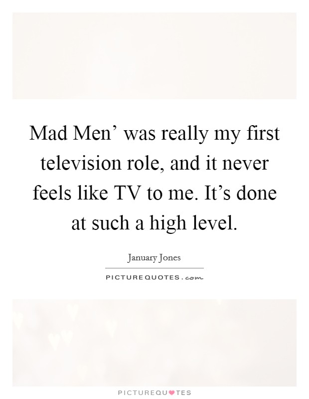Mad Men' was really my first television role, and it never feels like TV to me. It's done at such a high level Picture Quote #1