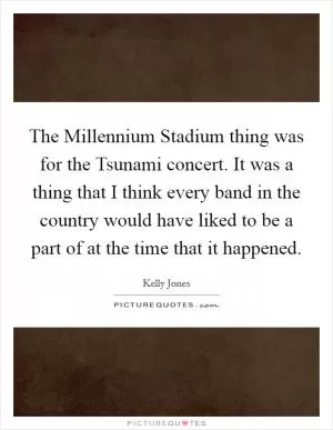 The Millennium Stadium thing was for the Tsunami concert. It was a thing that I think every band in the country would have liked to be a part of at the time that it happened Picture Quote #1