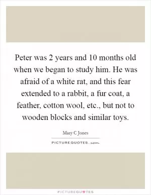 Peter was 2 years and 10 months old when we began to study him. He was afraid of a white rat, and this fear extended to a rabbit, a fur coat, a feather, cotton wool, etc., but not to wooden blocks and similar toys Picture Quote #1