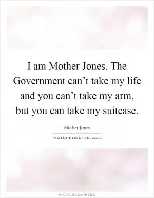 I am Mother Jones. The Government can’t take my life and you can’t take my arm, but you can take my suitcase Picture Quote #1