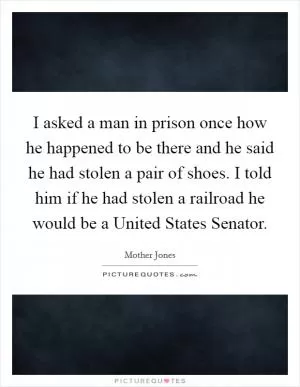 I asked a man in prison once how he happened to be there and he said he had stolen a pair of shoes. I told him if he had stolen a railroad he would be a United States Senator Picture Quote #1