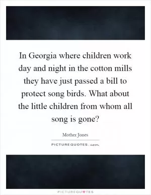 In Georgia where children work day and night in the cotton mills they have just passed a bill to protect song birds. What about the little children from whom all song is gone? Picture Quote #1