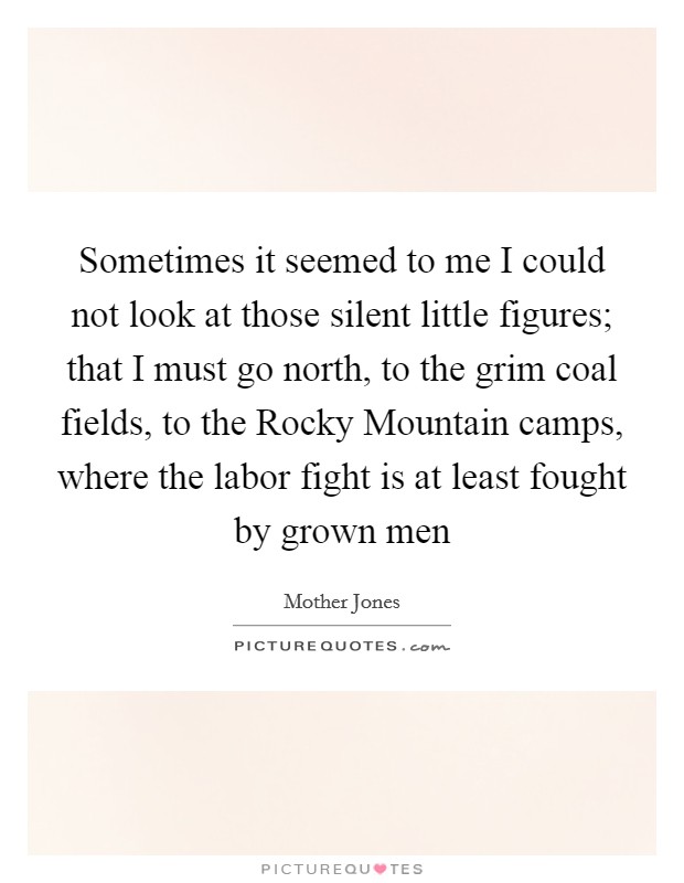 Sometimes it seemed to me I could not look at those silent little figures; that I must go north, to the grim coal fields, to the Rocky Mountain camps, where the labor fight is at least fought by grown men Picture Quote #1