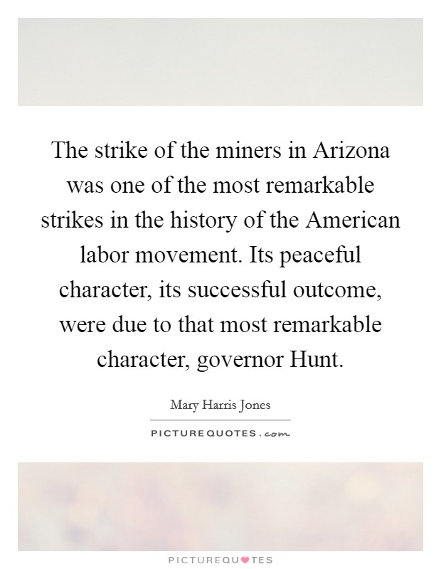 The strike of the miners in Arizona was one of the most remarkable strikes in the history of the American labor movement. Its peaceful character, its successful outcome, were due to that most remarkable character, governor Hunt Picture Quote #1