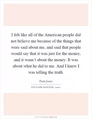 I felt like all of the American people did not believe me because of the things that were said about me, and said that people would say that it was just for the money, and it wasn’t about the money. It was about what he did to me. And I knew I was telling the truth Picture Quote #1