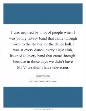 I was inspired by a lot of people when I was young. Every band that came through town, to the theater, or the dance hall. I was at every dance, every night club, listened to every band that came through, because in those days we didn’t have MTV, we didn’t have television Picture Quote #1