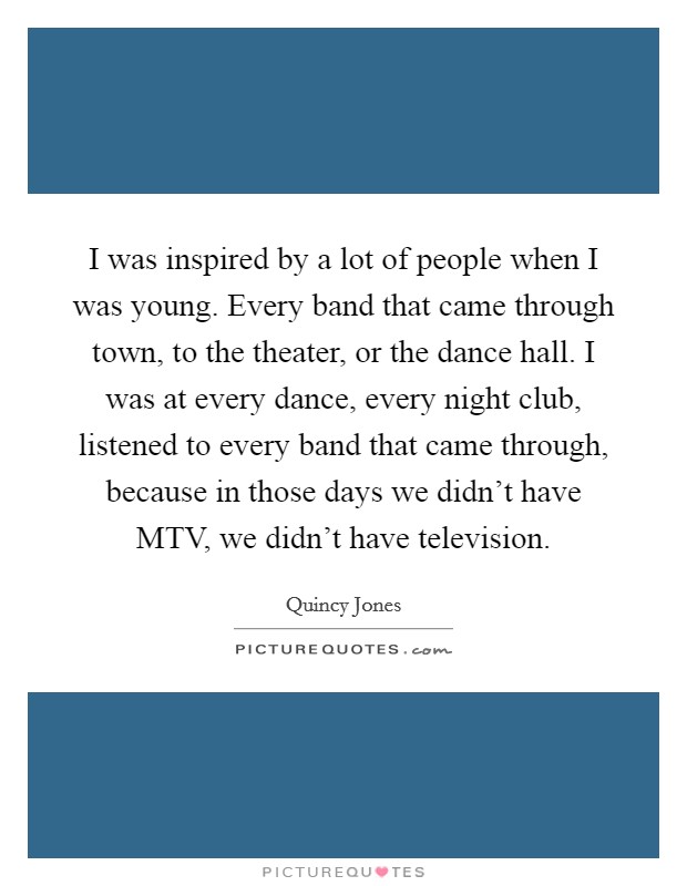 I was inspired by a lot of people when I was young. Every band that came through town, to the theater, or the dance hall. I was at every dance, every night club, listened to every band that came through, because in those days we didn't have MTV, we didn't have television Picture Quote #1