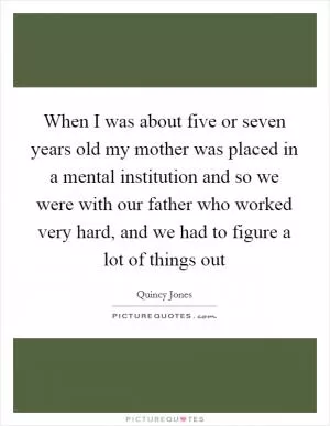 When I was about five or seven years old my mother was placed in a mental institution and so we were with our father who worked very hard, and we had to figure a lot of things out Picture Quote #1