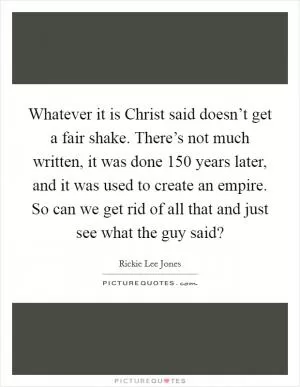 Whatever it is Christ said doesn’t get a fair shake. There’s not much written, it was done 150 years later, and it was used to create an empire. So can we get rid of all that and just see what the guy said? Picture Quote #1