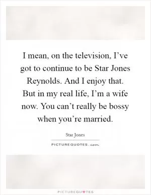I mean, on the television, I’ve got to continue to be Star Jones Reynolds. And I enjoy that. But in my real life, I’m a wife now. You can’t really be bossy when you’re married Picture Quote #1