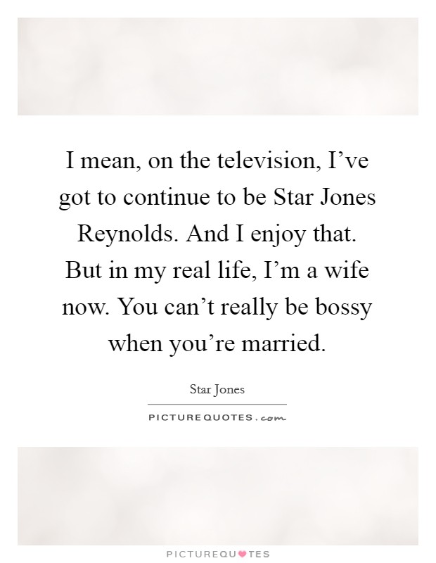 I mean, on the television, I've got to continue to be Star Jones Reynolds. And I enjoy that. But in my real life, I'm a wife now. You can't really be bossy when you're married Picture Quote #1