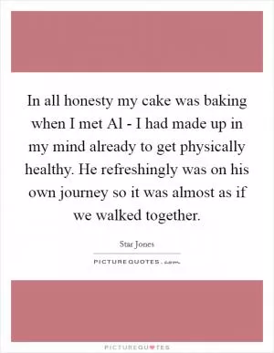 In all honesty my cake was baking when I met Al - I had made up in my mind already to get physically healthy. He refreshingly was on his own journey so it was almost as if we walked together Picture Quote #1