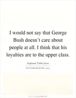 I would not say that George Bush doesn’t care about people at all. I think that his loyalties are to the upper class Picture Quote #1