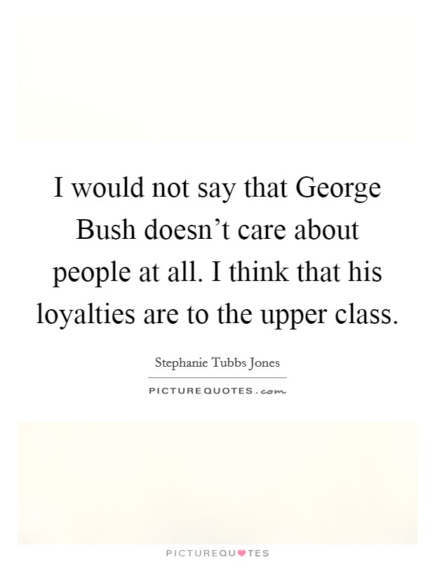 I would not say that George Bush doesn't care about people at all. I think that his loyalties are to the upper class Picture Quote #1