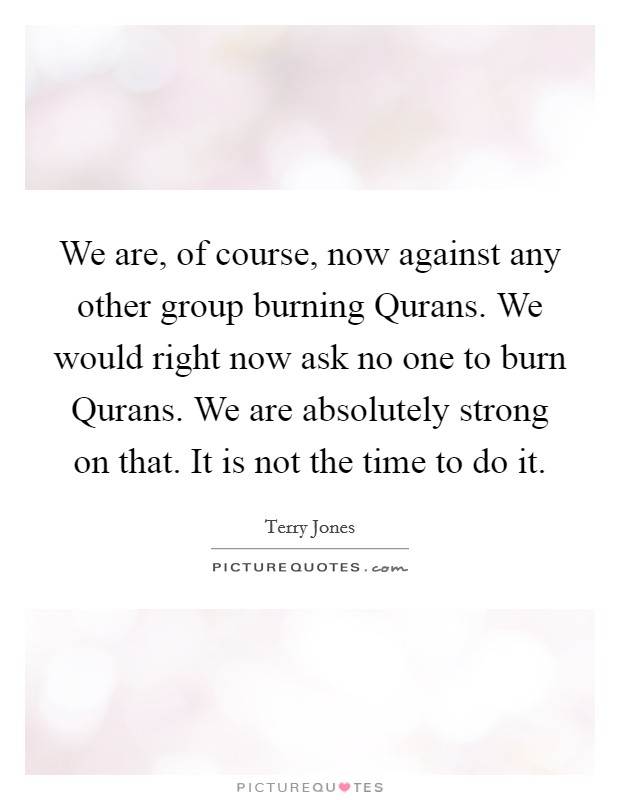 We are, of course, now against any other group burning Qurans. We would right now ask no one to burn Qurans. We are absolutely strong on that. It is not the time to do it Picture Quote #1