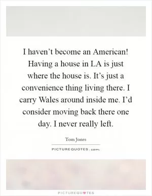 I haven’t become an American! Having a house in LA is just where the house is. It’s just a convenience thing living there. I carry Wales around inside me. I’d consider moving back there one day. I never really left Picture Quote #1