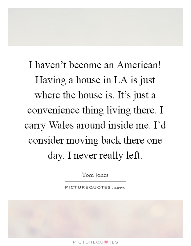 I haven't become an American! Having a house in LA is just where the house is. It's just a convenience thing living there. I carry Wales around inside me. I'd consider moving back there one day. I never really left Picture Quote #1