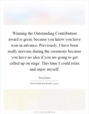 Winning the Outstanding Contribution award is great, because you know you have won in advance. Previously, I have been really nervous during the ceremony because you have no idea if you are going to get called up on stage. This time I could relax and enjoy myself Picture Quote #1