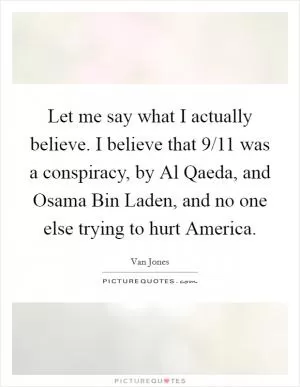 Let me say what I actually believe. I believe that 9/11 was a conspiracy, by Al Qaeda, and Osama Bin Laden, and no one else trying to hurt America Picture Quote #1