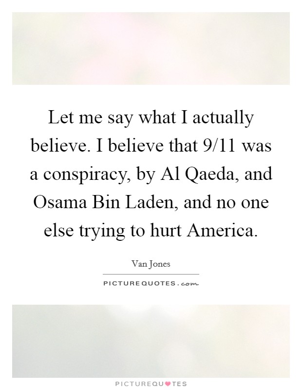 Let me say what I actually believe. I believe that 9/11 was a conspiracy, by Al Qaeda, and Osama Bin Laden, and no one else trying to hurt America Picture Quote #1