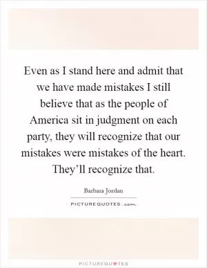 Even as I stand here and admit that we have made mistakes I still believe that as the people of America sit in judgment on each party, they will recognize that our mistakes were mistakes of the heart. They’ll recognize that Picture Quote #1