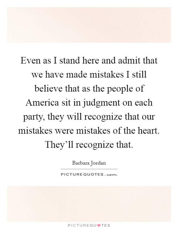 Even as I stand here and admit that we have made mistakes I still believe that as the people of America sit in judgment on each party, they will recognize that our mistakes were mistakes of the heart. They’ll recognize that Picture Quote #1