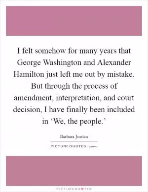 I felt somehow for many years that George Washington and Alexander Hamilton just left me out by mistake. But through the process of amendment, interpretation, and court decision, I have finally been included in ‘We, the people.’ Picture Quote #1