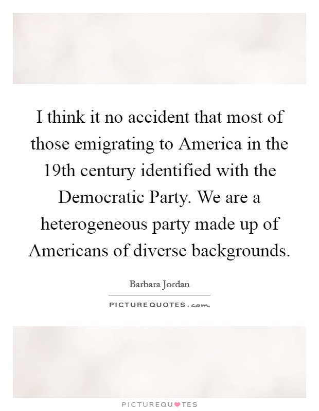 I think it no accident that most of those emigrating to America in the 19th century identified with the Democratic Party. We are a heterogeneous party made up of Americans of diverse backgrounds Picture Quote #1